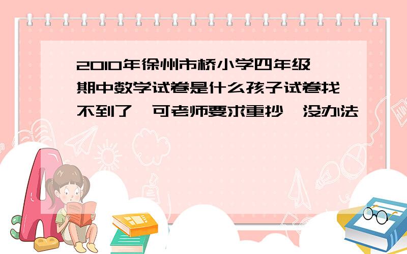 2010年徐州市桥小学四年级期中数学试卷是什么孩子试卷找不到了,可老师要求重抄,没办法