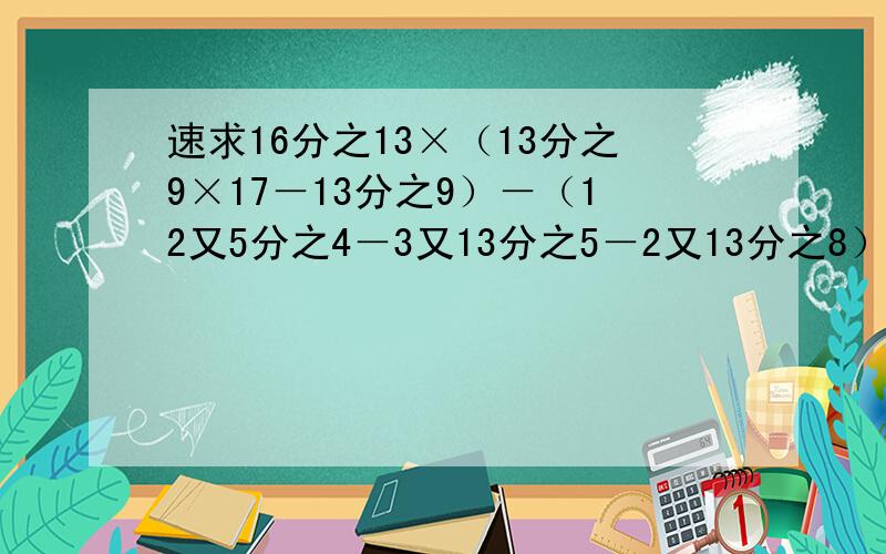 速求16分之13×（13分之9×17－13分之9）－（12又5分之4－3又13分之5－2又13分之8）过程谢谢