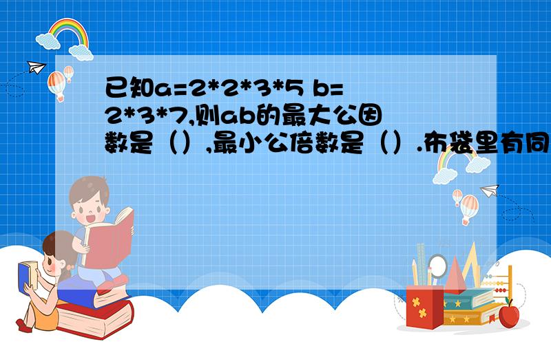 已知a=2*2*3*5 b=2*3*7,则ab的最大公因数是（）,最小公倍数是（）.布袋里有同样重量,同样大小的红球、绿球、黑球和白球各10个,至少要摸出（）个球,才能保证取出两个同色的球.