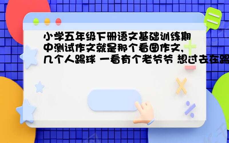 小学五年级下册语文基础训练期中测试作文就是那个看图作文,几个人踢球 一看有个老爷爷 想过去在踢,没想到给踢到了