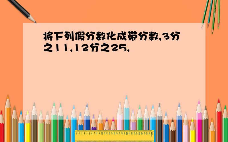 将下列假分数化成带分数,3分之11,12分之25,