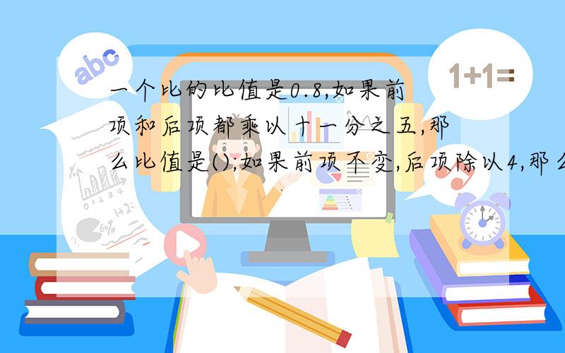 一个比的比值是0.8,如果前项和后项都乘以十一分之五,那么比值是();如果前项不变,后项除以4,那么比值是一个比的比值是0.8,如果前项和后项都乘以十一分之五,那么比值是(         );如果前项不