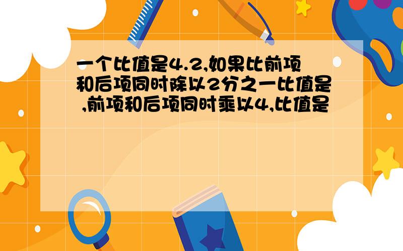 一个比值是4.2,如果比前项和后项同时除以2分之一比值是 ,前项和后项同时乘以4,比值是