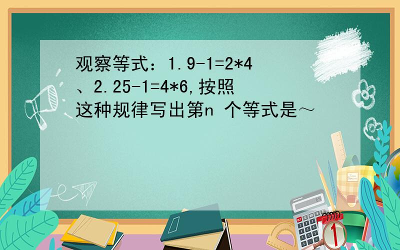 观察等式：1.9-1=2*4、2.25-1=4*6,按照这种规律写出第n 个等式是～