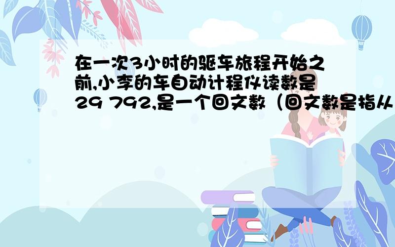 在一次3小时的驱车旅程开始之前,小李的车自动计程仪读数是29 792,是一个回文数（回文数是指从左到右与从右到左数字相同）当她达到目的地时,计程仪的读数变为另一个回文数,若她平均车