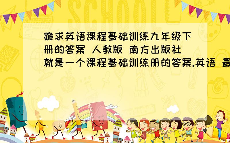 跪求英语课程基础训练九年级下册的答案 人教版 南方出版社就是一个课程基础训练册的答案.英语 最下面写了 南方出版社 右上角写了人教版 册子的颜色 上部分橘黄 下部分黄色 1 有答案的