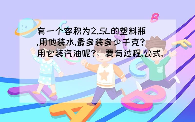 有一个容积为2.5L的塑料瓶,用他装水,最多装多少千克?用它装汽油呢?（要有过程,公式,）