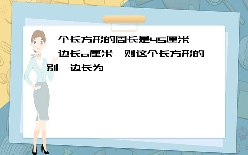 一个长方形的周长是45厘米,一边长a厘米,则这个长方形的别一边长为