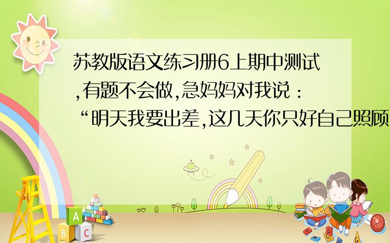 苏教版语文练习册6上期中测试,有题不会做,急妈妈对我说：“明天我要出差,这几天你只好自己照顾自己了.”（转为转述句） 给下面的句子加上标点符号,使它表示两种不同的意思.休斯敦火