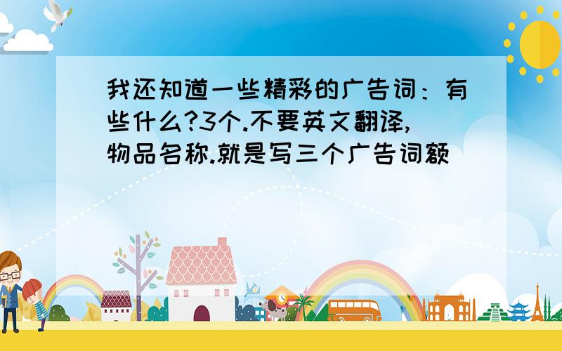 我还知道一些精彩的广告词：有些什么?3个.不要英文翻译,物品名称.就是写三个广告词额