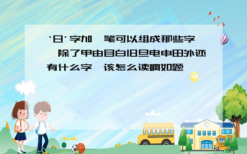 ‘日’字加一笔可以组成那些字,除了甲由目白旧旦电申田外还有什么字,该怎么读啊如题