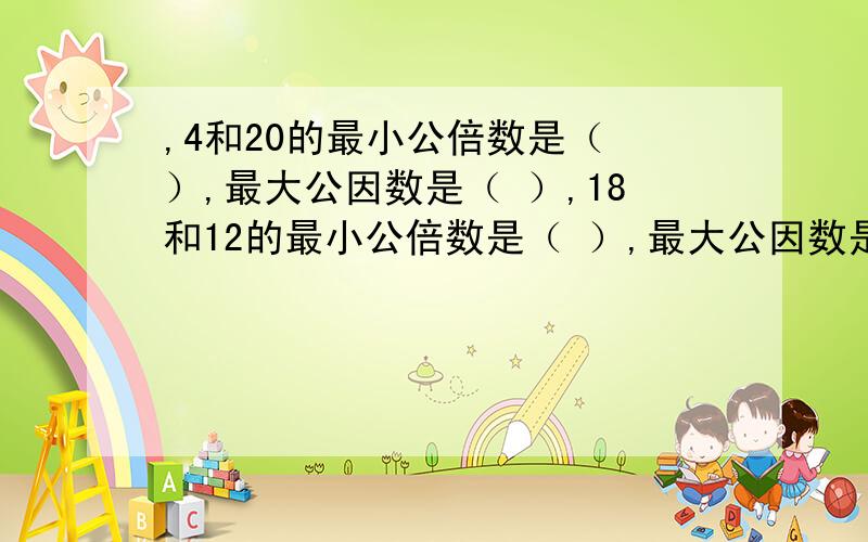 ,4和20的最小公倍数是（ ）,最大公因数是（ ）,18和12的最小公倍数是（ ）,最大公因数是（ ）