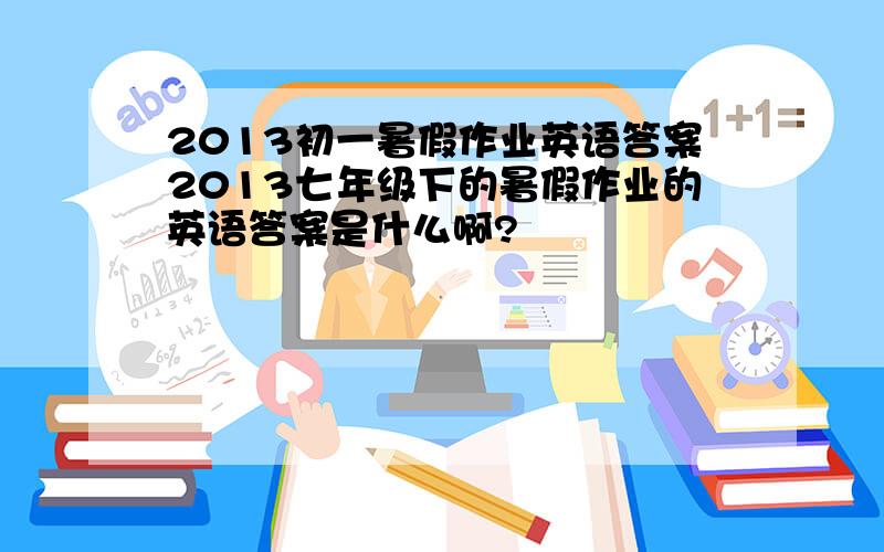 2013初一暑假作业英语答案2013七年级下的暑假作业的英语答案是什么啊?