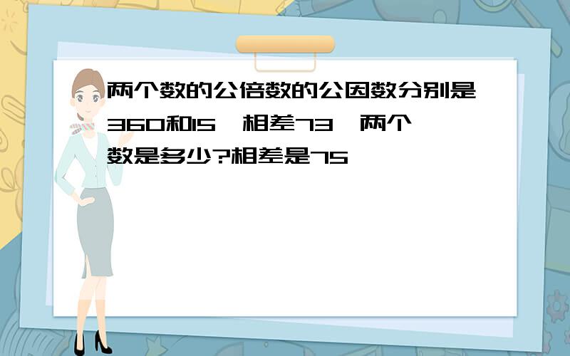 两个数的公倍数的公因数分别是360和15,相差73,两个数是多少?相差是75