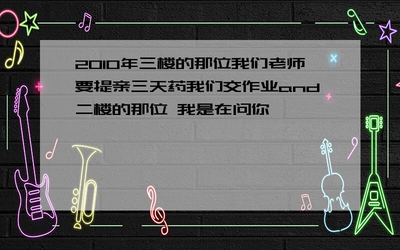 2010年三楼的那位我们老师要提亲三天药我们交作业and二楼的那位 我是在问你