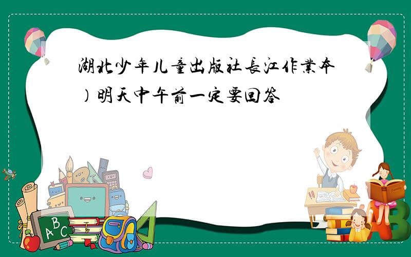 湖北少年儿童出版社长江作业本）明天中午前一定要回答