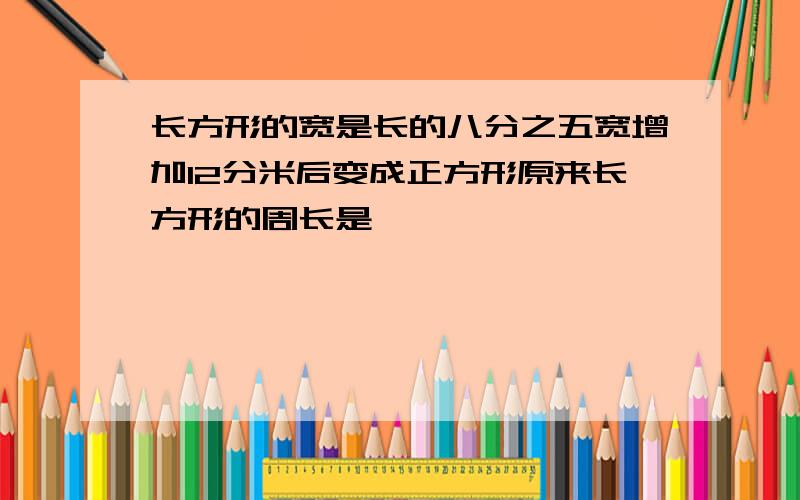 长方形的宽是长的八分之五宽增加12分米后变成正方形原来长方形的周长是