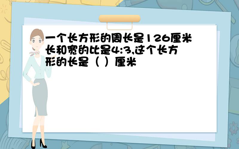 一个长方形的周长是126厘米长和宽的比是4:3,这个长方形的长是（ ）厘米