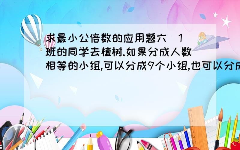 求最小公倍数的应用题六（1）班的同学去植树.如果分成人数相等的小组,可以分成9个小组,也可以分成12个小组.六（1)参加植树的同学也至少有多少人?（列出算式）