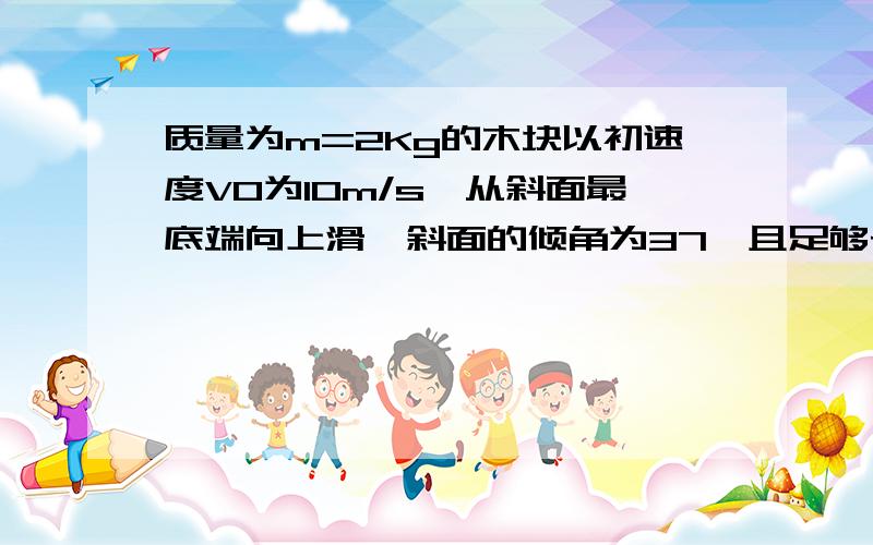 质量为m=2Kg的木块以初速度V0为10m/s,从斜面最底端向上滑,斜面的倾角为37°且足够长,木块与斜面的动摩擦因素为u=0.5（sin37°=0.6 cos37°=0.8）一,木块在斜面向上滑动时的摩擦力为多少?二,木块从