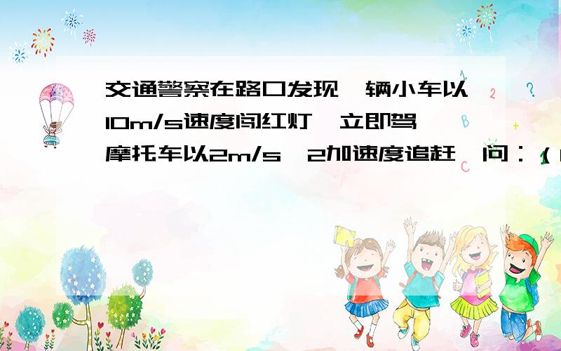 交通警察在路口发现一辆小车以10m/s速度闯红灯,立即驾摩托车以2m/s^2加速度追赶,问：（1）交警多久才能追上小车?追上时距路口多远?（2）交警追小车过程中,何时两者相距最远?最远距离为多