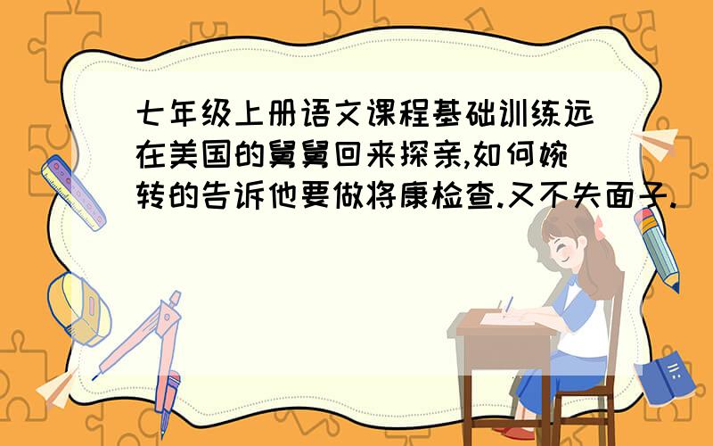 七年级上册语文课程基础训练远在美国的舅舅回来探亲,如何婉转的告诉他要做将康检查.又不失面子.