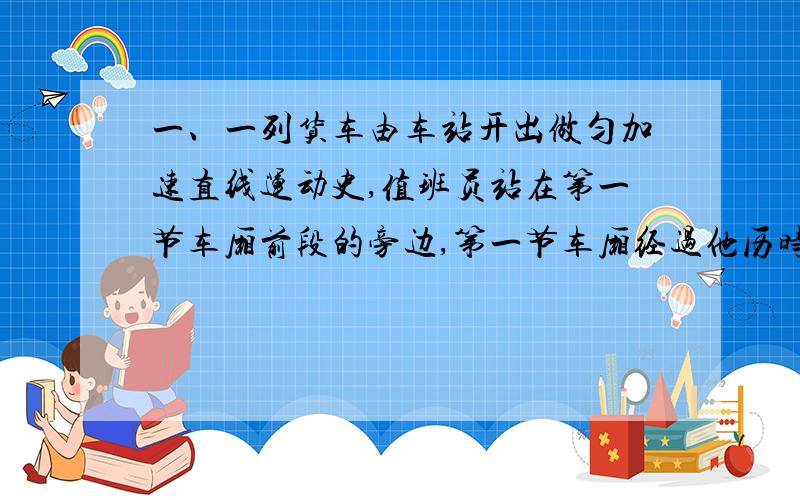 一、一列货车由车站开出做匀加速直线运动史,值班员站在第一节车厢前段的旁边,第一节车厢经过他历时4秒,整个列车经过他历史20秒,设个节车厢等长,车厢连接处的长度不计,求：1.这列火车