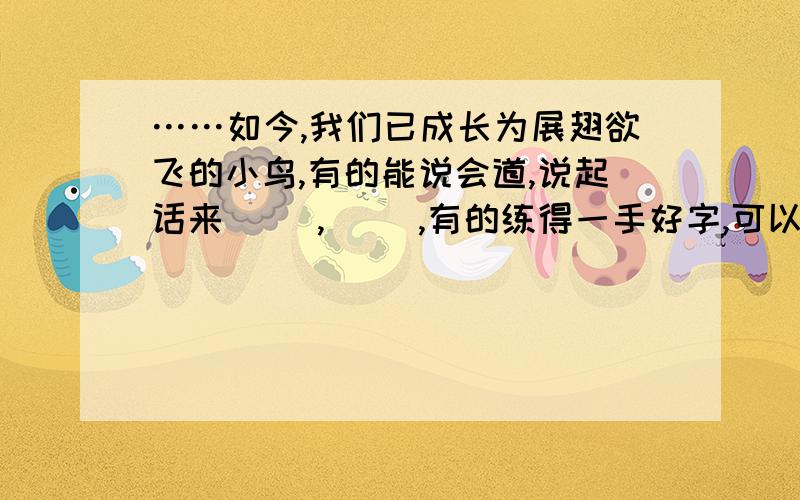 ……如今,我们已成长为展翅欲飞的小鸟,有的能说会道,说起话来( ),( ),有的练得一手好字,可以说是（ ）,（ ）有的擅长写作（ ） （ ）