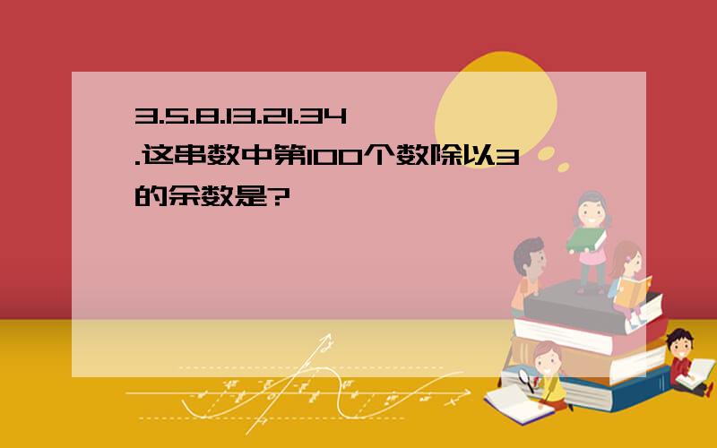 3.5.8.13.21.34.这串数中第100个数除以3的余数是?