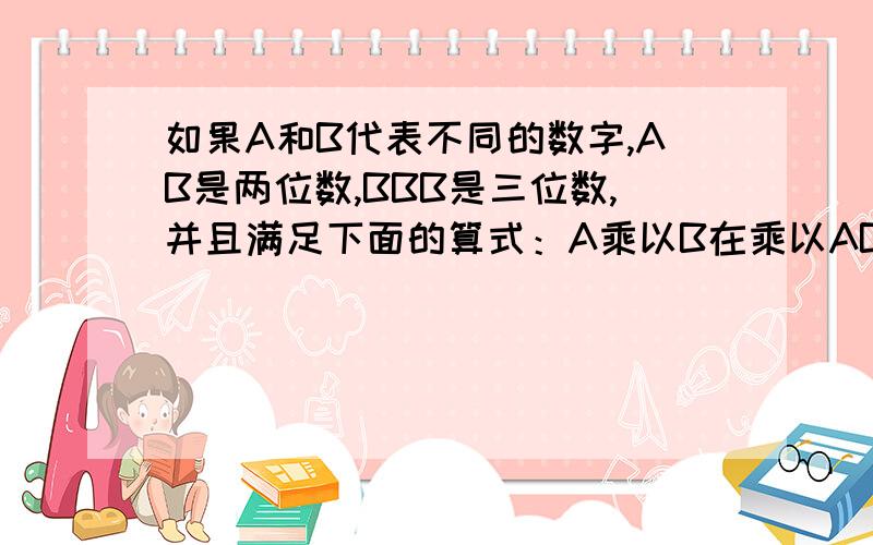 如果A和B代表不同的数字,AB是两位数,BBB是三位数,并且满足下面的算式：A乘以B在乘以AB等于BBB.那么A=（ ）B=（ ）这个算式是（ ）