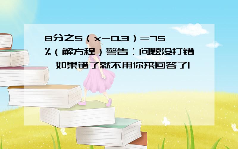 8分之5（x-0.3）=75%（解方程）警告：问题没打错,如果错了就不用你来回答了!