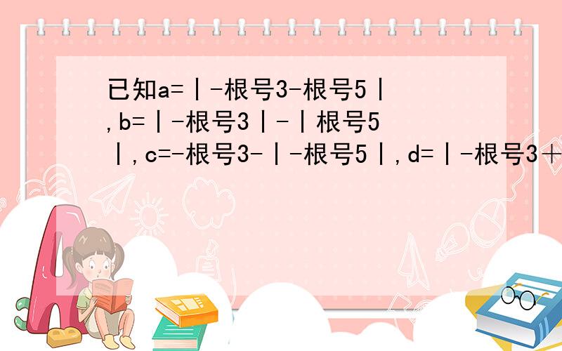 已知a=丨-根号3-根号5丨,b=丨-根号3丨-丨根号5丨,c=-根号3-丨-根号5丨,d=丨-根号3＋根号5丨,试确定a,b,c,d的大小关系.