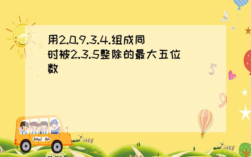 用2.0.9.3.4.组成同时被2.3.5整除的最大五位数