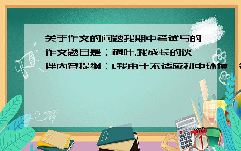 关于作文的问题我期中考试写的作文题目是：枫叶.我成长的伙伴内容提纲：1.我由于不适应初中环境,考试考砸了,心情难受.2.妈妈带我去看枫叶,我由此发生了感悟,明白了只有自信才能取得成