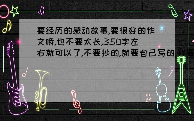 要经历的感动故事,要很好的作文哦,也不要太长,350字左右就可以了,不要抄的,就要自己写的,我要父母感到的那种,例如在你发烧的时候,父母做了什么什么的,就要这些,废话少说,奖赏一定高