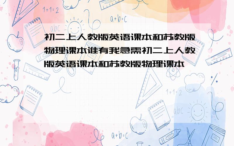 初二上人教版英语课本和苏教版物理课本谁有我急需初二上人教版英语课本和苏教版物理课本,