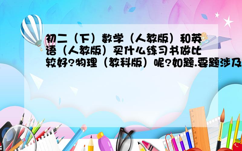 初二（下）数学（人教版）和英语（人教版）买什么练习书做比较好?物理（教科版）呢?如题.要题涉及范围广的,但又不能太难得,而且实用.