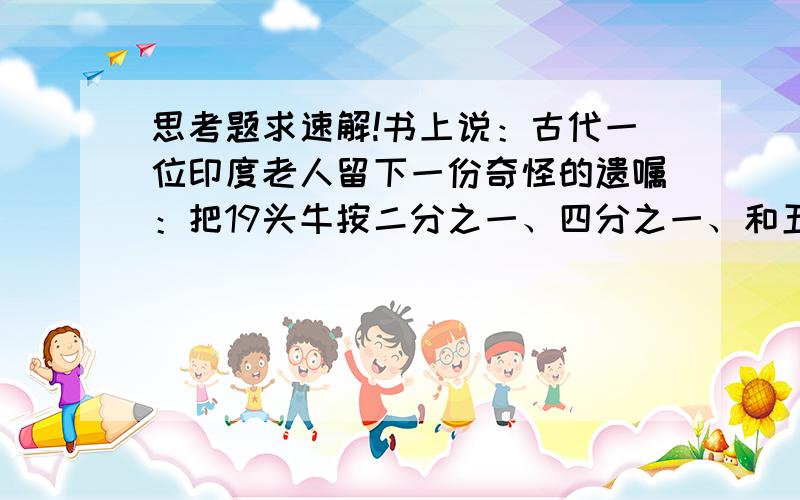 思考题求速解!书上说：古代一位印度老人留下一份奇怪的遗嘱：把19头牛按二分之一、四分之一、和五分之一的份额一次分给大儿子、二儿子和小儿子,而且牛要全部分完,不能杀牛肉分肉.