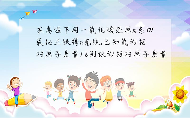 在高温下用一氧化碳还原m克四氧化三铁得n克铁,已知氧的相对原子质量16则铁的相对原子质量