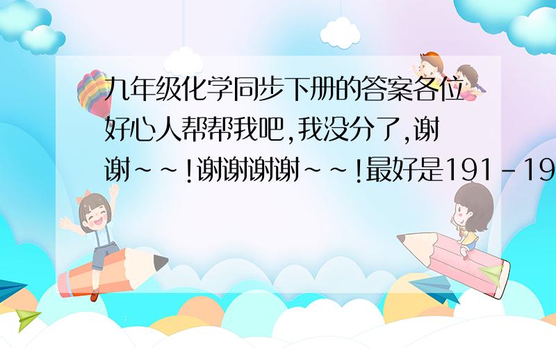 九年级化学同步下册的答案各位好心人帮帮我吧,我没分了,谢谢~~!谢谢谢谢~~!最好是191-196的答案谢谢~~!~