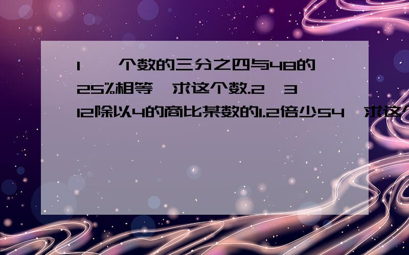 1、一个数的三分之四与48的25%相等,求这个数.2、312除以4的商比某数的1.2倍少54,求这个数.3、甲数是60,甲数比乙数的15%多9,求乙数.4、在一个减法算式里,被减数是减数的1.4倍,差是0.4,求被减数.