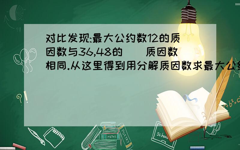 对比发现:最大公约数12的质因数与36,48的()质因数相同.从这里得到用分解质因数求最大公约数的方法：先用这儿个数的公有的（）连续去除,一直除到所得商（）为止,然后把所有（）连乘起来