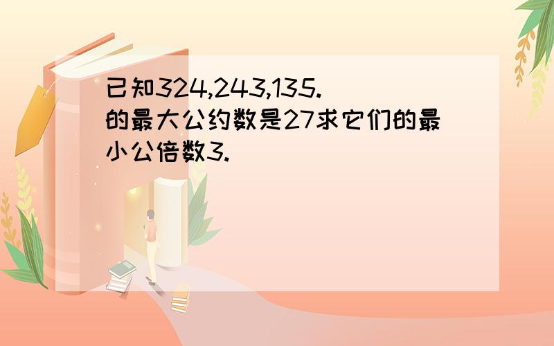 已知324,243,135.的最大公约数是27求它们的最小公倍数3.