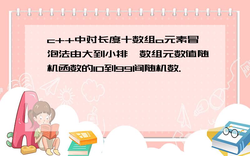 c++中对长度十数组a元素冒泡法由大到小排,数组元数值随机函数的10到99间随机数.