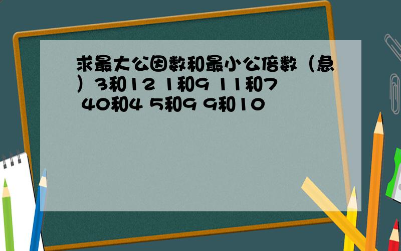 求最大公因数和最小公倍数（急）3和12 1和9 11和7 40和4 5和9 9和10