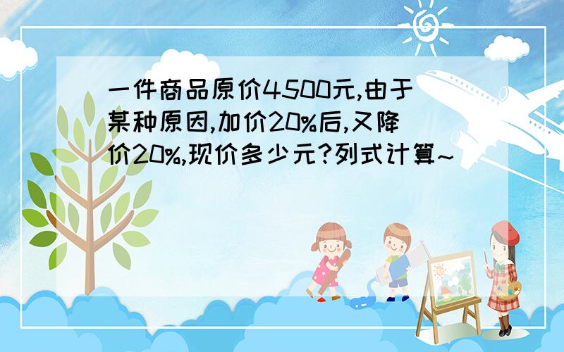 一件商品原价4500元,由于某种原因,加价20%后,又降价20%,现价多少元?列式计算~