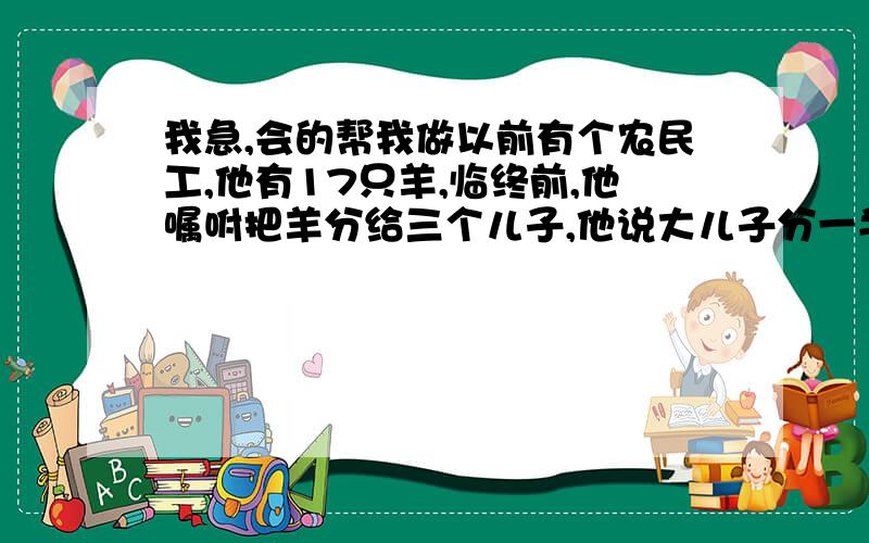 我急,会的帮我做以前有个农民工,他有17只羊,临终前,他嘱咐把羊分给三个儿子,他说大儿子分一半,二儿子分三分之一,小儿分九分之一,但不允许把羊杀掉或者卖掉.三个儿子感到很为难,不知怎