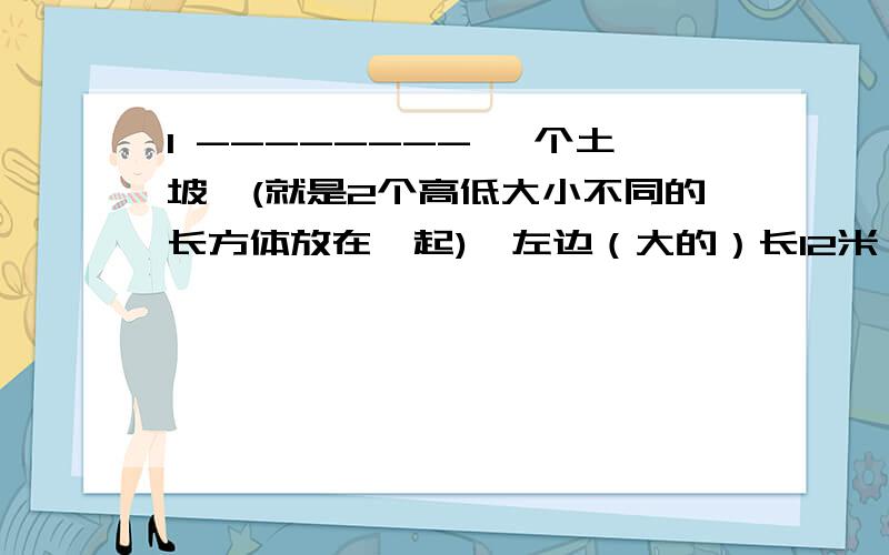 1 -------- 一个土坡,(就是2个高低大小不同的长方体放在一起),左边（大的）长12米,宽10米,右边（小的）长10米,宽8米,高6米.把土坡推成一样高（就是把大的上面多出来的和小的平分,然后2个高度