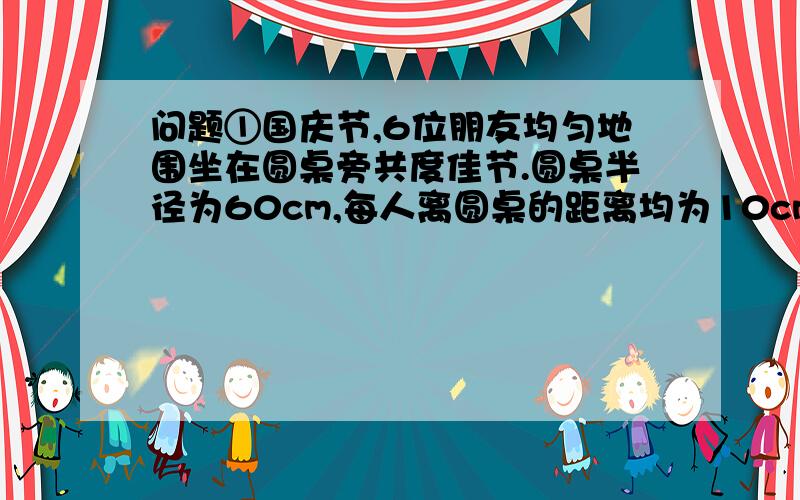 问题①国庆节,6位朋友均匀地围坐在圆桌旁共度佳节.圆桌半径为60cm,每人离圆桌的距离均为10cm,现又来了两名客人,每人向后挪动了相同的距离,再左右调整位置,使8人都坐下,并且8人之间的距离