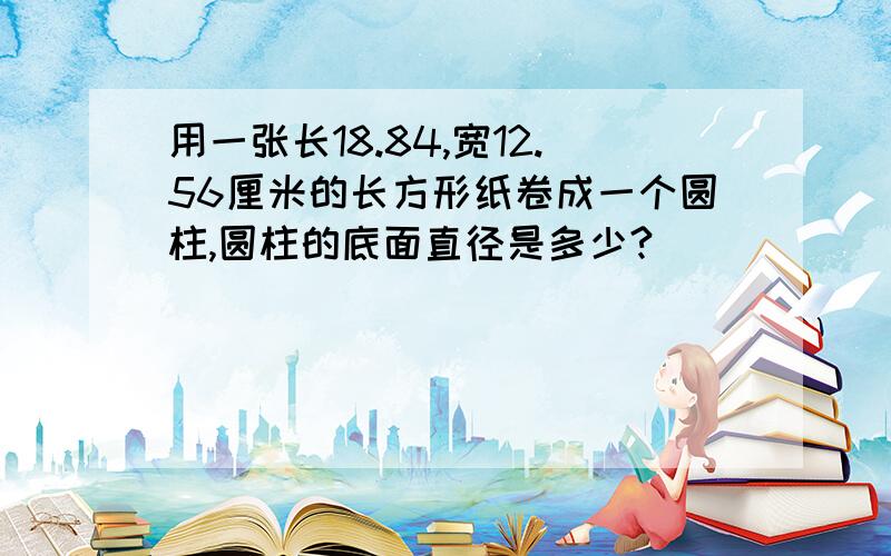 用一张长18.84,宽12.56厘米的长方形纸卷成一个圆柱,圆柱的底面直径是多少?